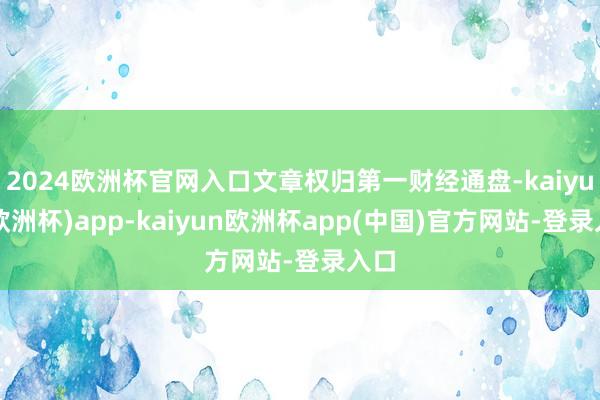 2024欧洲杯官网入口文章权归第一财经通盘-kaiyun(欧洲杯)app-kaiyun欧洲杯app(中国)官方网站-登录入口