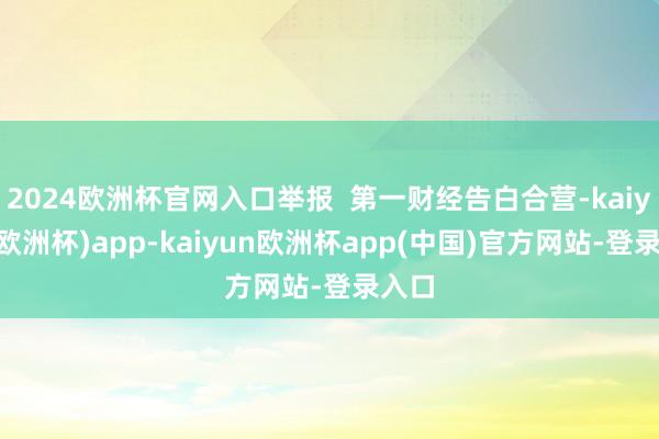 2024欧洲杯官网入口举报 第一财经告白合营-kaiyun(欧洲杯)app-kaiyun欧洲杯app(中国)官方网站-登录入口