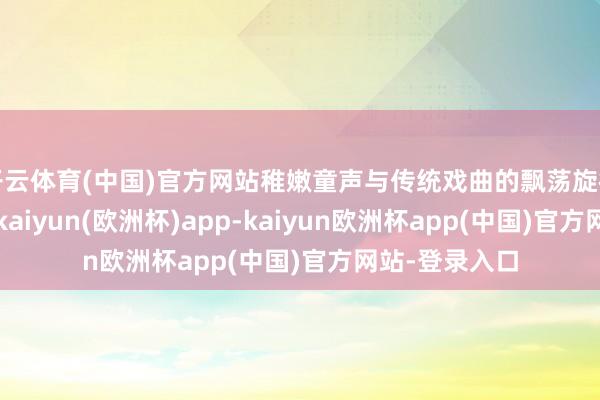 开云体育(中国)官方网站稚嫩童声与传统戏曲的飘荡旋律交汇在总共-kaiyun(欧洲杯)app-kaiyun欧洲杯app(中国)官方网站-登录入口