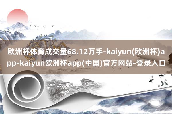 欧洲杯体育成交量68.12万手-kaiyun(欧洲杯)app-kaiyun欧洲杯app(中国)官方网站-登录入口