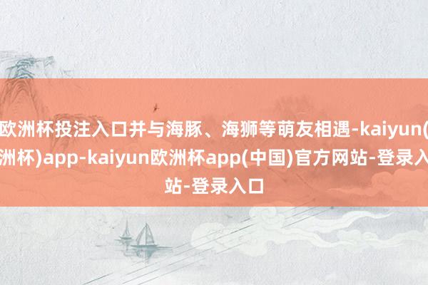 欧洲杯投注入口并与海豚、海狮等萌友相遇-kaiyun(欧洲杯)app-kaiyun欧洲杯app(中国)官方网站-登录入口