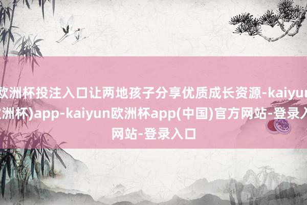 欧洲杯投注入口让两地孩子分享优质成长资源-kaiyun(欧洲杯)app-kaiyun欧洲杯app(中国)官方网站-登录入口
