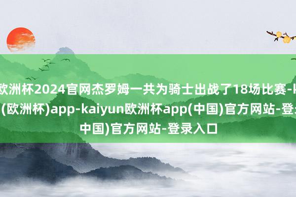 欧洲杯2024官网杰罗姆一共为骑士出战了18场比赛-kaiyun(欧洲杯)app-kaiyun欧洲杯app(中国)官方网站-登录入口