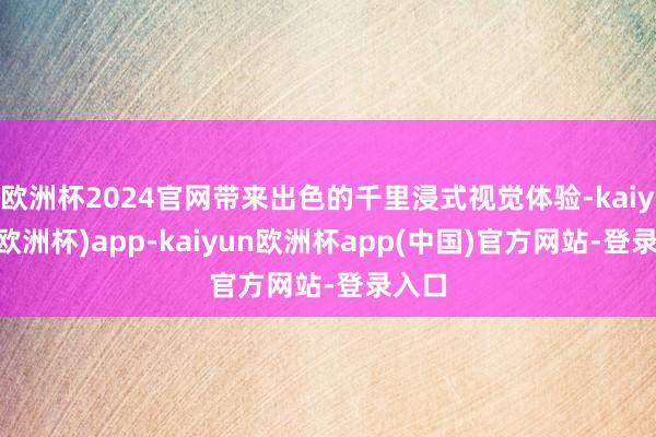 欧洲杯2024官网带来出色的千里浸式视觉体验-kaiyun(欧洲杯)app-kaiyun欧洲杯app(中国)官方网站-登录入口