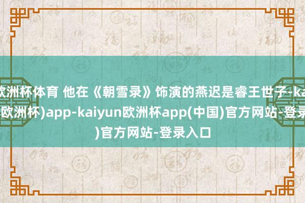欧洲杯体育 他在《朝雪录》饰演的燕迟是睿王世子-kaiyun(欧洲杯)app-kaiyun欧洲杯app(中国)官方网站-登录入口