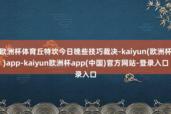 欧洲杯体育丘特坎今日晚些技巧裁决-kaiyun(欧洲杯)app-kaiyun欧洲杯app(中国)官方网站-登录入口