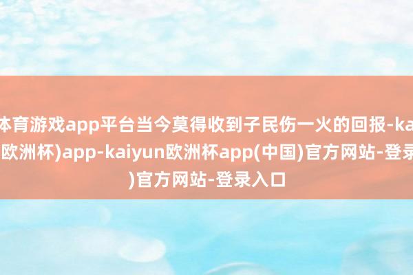 体育游戏app平台当今莫得收到子民伤一火的回报-kaiyun(欧洲杯)app-kaiyun欧洲杯app(中国)官方网站-登录入口