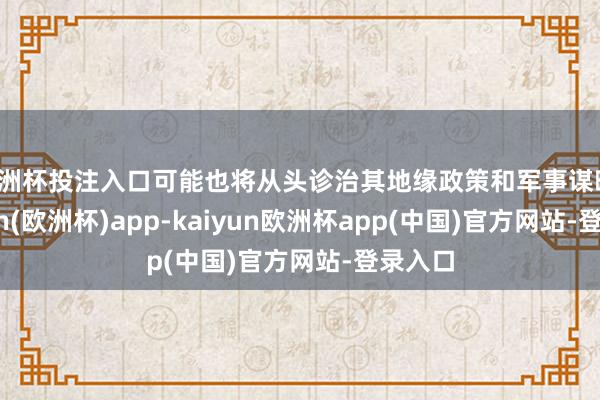 欧洲杯投注入口可能也将从头诊治其地缘政策和军事谋略-kaiyun(欧洲杯)app-kaiyun欧洲杯app(中国)官方网站-登录入口