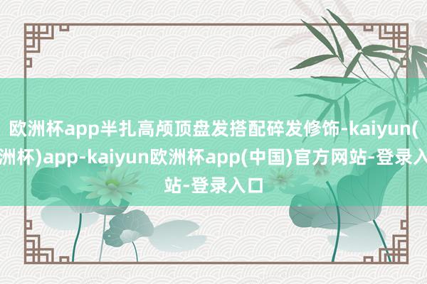 欧洲杯app半扎高颅顶盘发搭配碎发修饰-kaiyun(欧洲杯)app-kaiyun欧洲杯app(中国)官方网站-登录入口