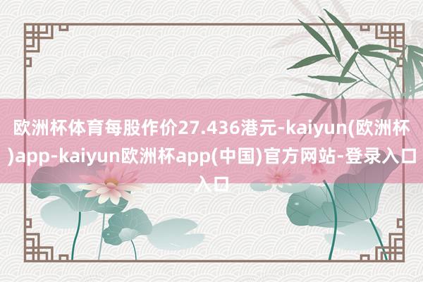 欧洲杯体育每股作价27.436港元-kaiyun(欧洲杯)app-kaiyun欧洲杯app(中国)官方网站-登录入口
