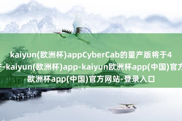 kaiyun(欧洲杯)appCyberCab的量产版将于4个月后负责投产-kaiyun(欧洲杯)app-kaiyun欧洲杯app(中国)官方网站-登录入口