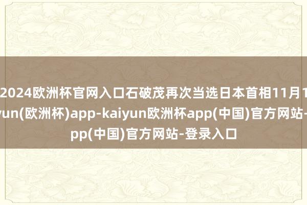 2024欧洲杯官网入口　　石破茂再次当选日本首相11月11日-kaiyun(欧洲杯)app-kaiyun欧洲杯app(中国)官方网站-登录入口