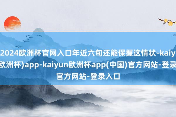 2024欧洲杯官网入口年近六旬还能保握这情状-kaiyun(欧洲杯)app-kaiyun欧洲杯app(中国)官方网站-登录入口