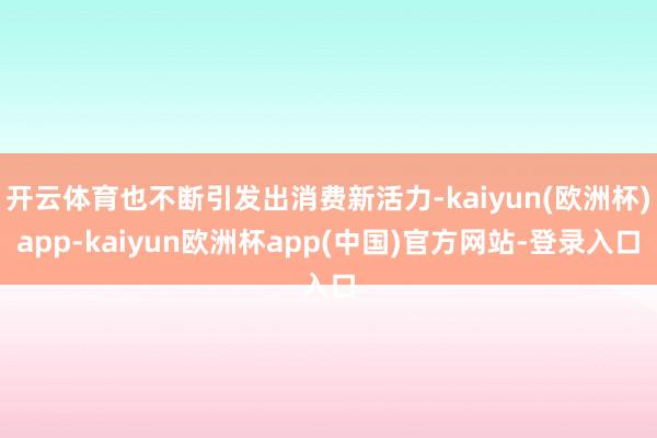 开云体育也不断引发出消费新活力-kaiyun(欧洲杯)app-kaiyun欧洲杯app(中国)官方网站-登录入口