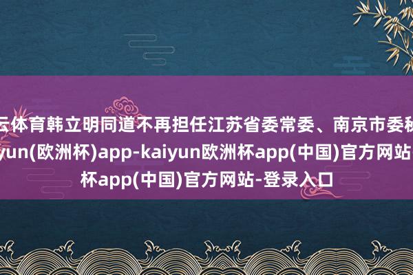 开云体育韩立明同道不再担任江苏省委常委、南京市委秘书职务-kaiyun(欧洲杯)app-kaiyun欧洲杯app(中国)官方网站-登录入口
