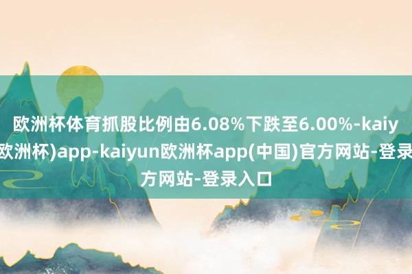 欧洲杯体育抓股比例由6.08%下跌至6.00%-kaiyun(欧洲杯)app-kaiyun欧洲杯app(中国)官方网站-登录入口