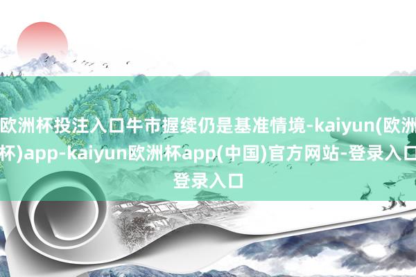 欧洲杯投注入口牛市握续仍是基准情境-kaiyun(欧洲杯)app-kaiyun欧洲杯app(中国)官方网站-登录入口