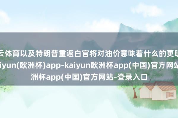 开云体育以及特朗普重返白宫将对油价意味着什么的更明确的迹象-kaiyun(欧洲杯)app-kaiyun欧洲杯app(中国)官方网站-登录入口
