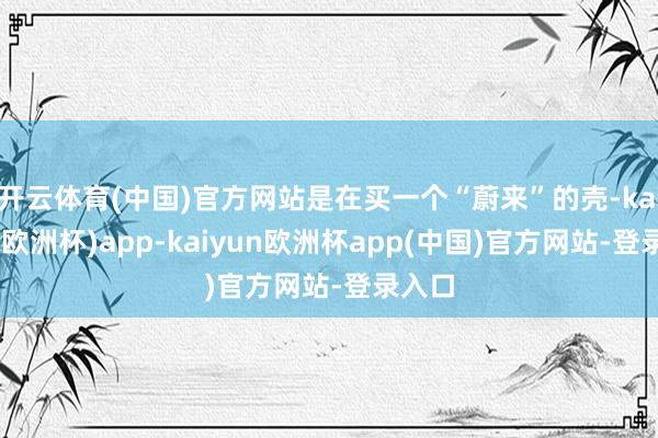 开云体育(中国)官方网站是在买一个“蔚来”的壳-kaiyun(欧洲杯)app-kaiyun欧洲杯app(中国)官方网站-登录入口