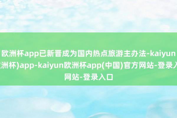 欧洲杯app已新晋成为国内热点旅游主办法-kaiyun(欧洲杯)app-kaiyun欧洲杯app(中国)官方网站-登录入口