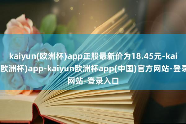 kaiyun(欧洲杯)app正股最新价为18.45元-kaiyun(欧洲杯)app-kaiyun欧洲杯app(中国)官方网站-登录入口