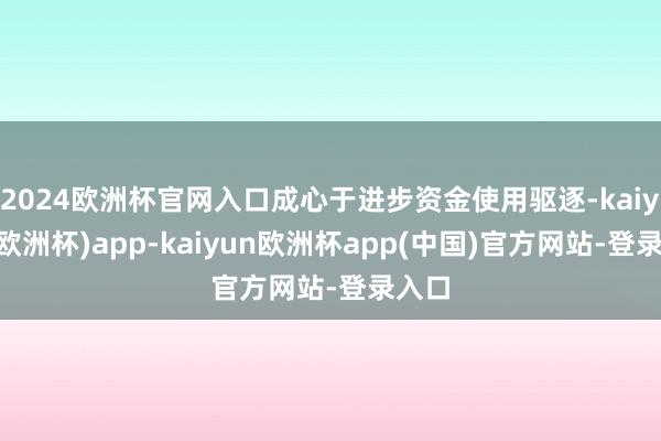 2024欧洲杯官网入口成心于进步资金使用驱逐-kaiyun(欧洲杯)app-kaiyun欧洲杯app(中国)官方网站-登录入口