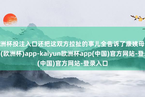 欧洲杯投注入口还把这双方拉扯的事儿全告诉了康姨母-kaiyun(欧洲杯)app-kaiyun欧洲杯app(中国)官方网站-登录入口