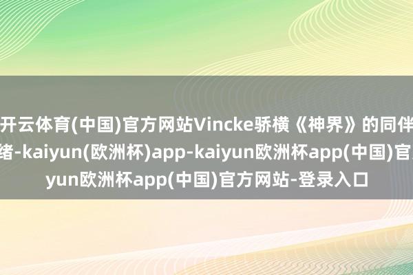 开云体育(中国)官方网站Vincke骄横《神界》的同伴险些照旧准备就绪-kaiyun(欧洲杯)app-kaiyun欧洲杯app(中国)官方网站-登录入口