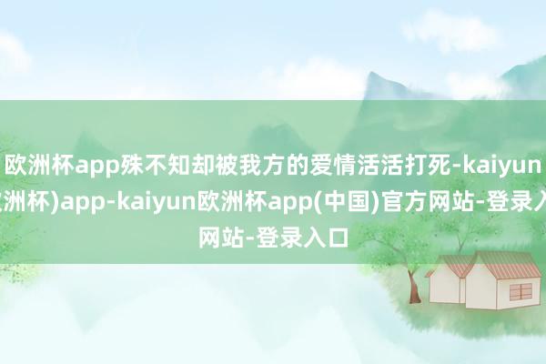 欧洲杯app殊不知却被我方的爱情活活打死-kaiyun(欧洲杯)app-kaiyun欧洲杯app(中国)官方网站-登录入口