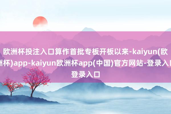 欧洲杯投注入口　　算作首批专板开板以来-kaiyun(欧洲杯)app-kaiyun欧洲杯app(中国)官方网站-登录入口