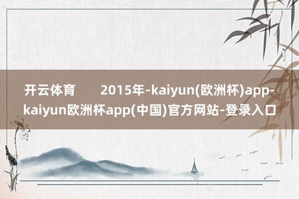 开云体育       2015年-kaiyun(欧洲杯)app-kaiyun欧洲杯app(中国)官方网站-登录入口