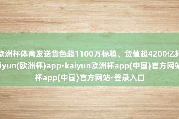 欧洲杯体育发送货色超1100万标箱、货值超4200亿好意思元-kaiyun(欧洲杯)app-kaiyun欧洲杯app(中国)官方网站-登录入口