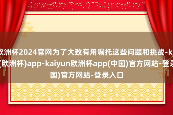 欧洲杯2024官网为了大致有用嘱托这些问题和挑战-kaiyun(欧洲杯)app-kaiyun欧洲杯app(中国)官方网站-登录入口