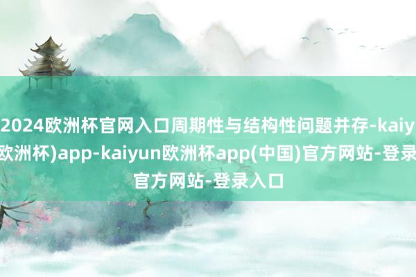 2024欧洲杯官网入口周期性与结构性问题并存-kaiyun(欧洲杯)app-kaiyun欧洲杯app(中国)官方网站-登录入口