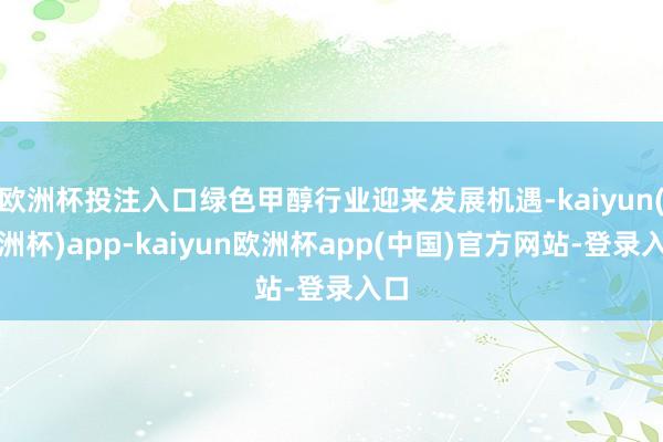 欧洲杯投注入口绿色甲醇行业迎来发展机遇-kaiyun(欧洲杯)app-kaiyun欧洲杯app(中国)官方网站-登录入口