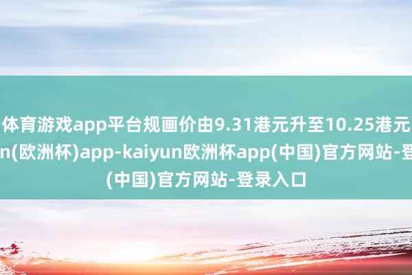 体育游戏app平台规画价由9.31港元升至10.25港元-kaiyun(欧洲杯)app-kaiyun欧洲杯app(中国)官方网站-登录入口