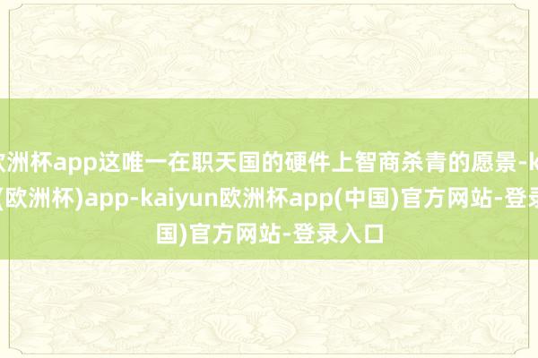 欧洲杯app这唯一在职天国的硬件上智商杀青的愿景-kaiyun(欧洲杯)app-kaiyun欧洲杯app(中国)官方网站-登录入口