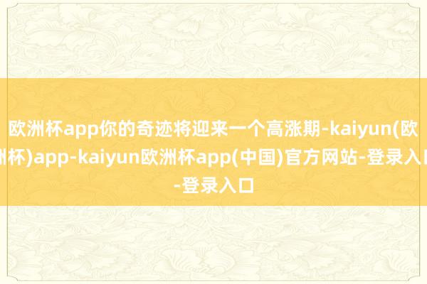 欧洲杯app你的奇迹将迎来一个高涨期-kaiyun(欧洲杯)app-kaiyun欧洲杯app(中国)官方网站-登录入口