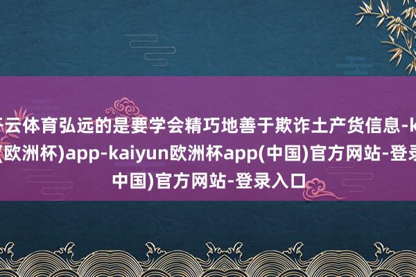 开云体育弘远的是要学会精巧地善于欺诈土产货信息-kaiyun(欧洲杯)app-kaiyun欧洲杯app(中国)官方网站-登录入口