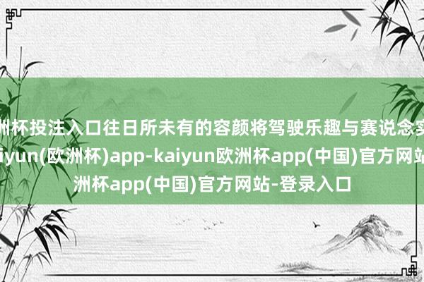 欧洲杯投注入口往日所未有的容颜将驾驶乐趣与赛说念实力相结合-kaiyun(欧洲杯)app-kaiyun欧洲杯app(中国)官方网站-登录入口
