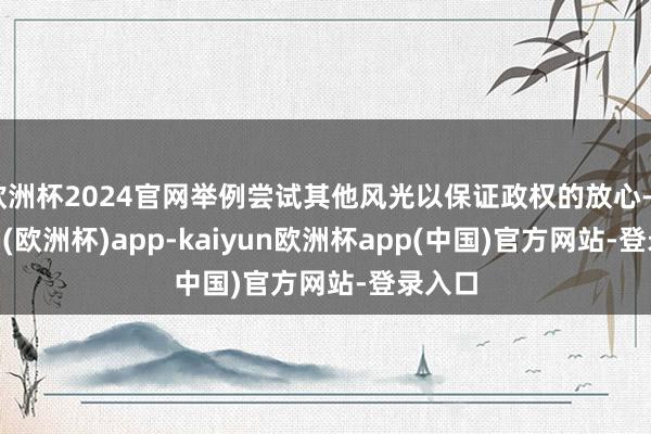 欧洲杯2024官网举例尝试其他风光以保证政权的放心-kaiyun(欧洲杯)app-kaiyun欧洲杯app(中国)官方网站-登录入口