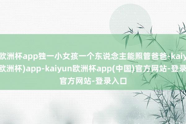 欧洲杯app独一小女孩一个东说念主能照管爸爸-kaiyun(欧洲杯)app-kaiyun欧洲杯app(中国)官方网站-登录入口