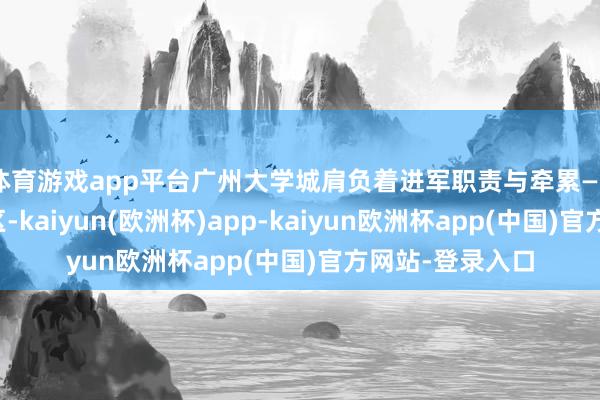体育游戏app平台广州大学城肩负着进军职责与牵累——当作更动策源区-kaiyun(欧洲杯)app-kaiyun欧洲杯app(中国)官方网站-登录入口
