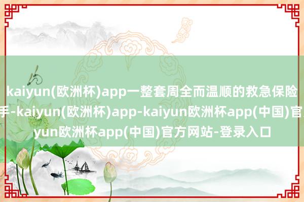 kaiyun(欧洲杯)app一整套周全而温顺的救急保险体系早已高效入手-kaiyun(欧洲杯)app-kaiyun欧洲杯app(中国)官方网站-登录入口