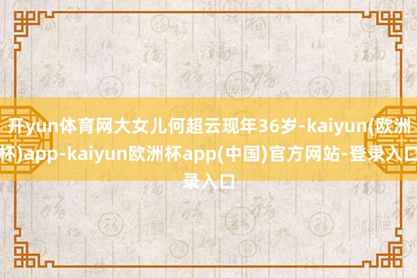 开yun体育网大女儿何超云现年36岁-kaiyun(欧洲杯)app-kaiyun欧洲杯app(中国)官方网站-登录入口
