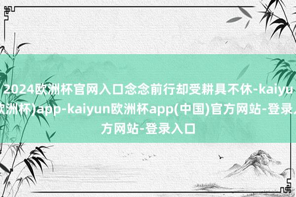 2024欧洲杯官网入口念念前行却受耕具不休-kaiyun(欧洲杯)app-kaiyun欧洲杯app(中国)官方网站-登录入口