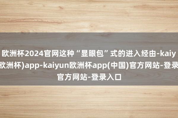 欧洲杯2024官网这种“显眼包”式的进入经由-kaiyun(欧洲杯)app-kaiyun欧洲杯app(中国)官方网站-登录入口