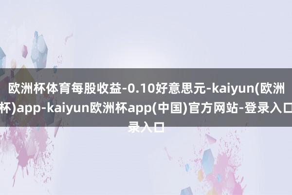 欧洲杯体育每股收益-0.10好意思元-kaiyun(欧洲杯)app-kaiyun欧洲杯app(中国)官方网站-登录入口