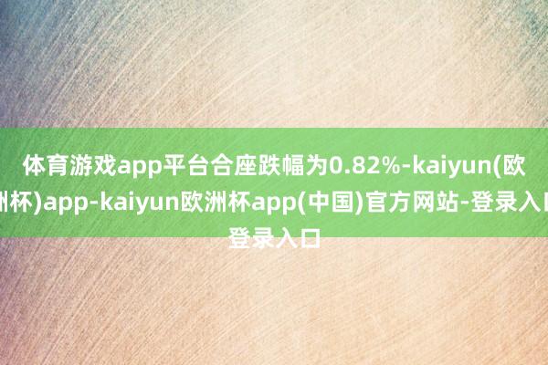 体育游戏app平台合座跌幅为0.82%-kaiyun(欧洲杯)app-kaiyun欧洲杯app(中国)官方网站-登录入口