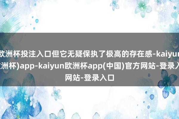 欧洲杯投注入口但它无疑保执了极高的存在感-kaiyun(欧洲杯)app-kaiyun欧洲杯app(中国)官方网站-登录入口